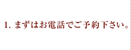 1.まずはお電話でご予約下さい。