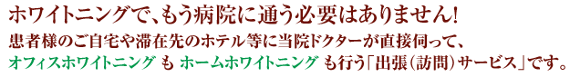 ホワイトニングで、もう病院に通う必要はありません！患者様は来院せずに、ご自宅や滞在先のホテル等に当院ドクターが直接伺ってオフィスホワイトニングもホームホワイトニングも行う「出張（訪問）サービス」です。